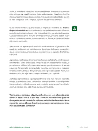 e-Tec Brasil
Aula 1 – Higienização – limpeza 31
Assim, o importante na escolha de um detergente é analisar qual o princípio
ativo utilizado (ex. tripolifosfato de sódio; ácido clorídrico; hipoclorito de sódio
etc); qual a concentração desse princípio ativo; sua biodegradabilidade; seu pH;
se ele é compatível com a limpeza, sujidade e superfície a ser limpa.
Outra cultura doméstica que foi levada às empresas e indústrias é a mistura
de produtos químicos. Muitos clientes ou manipuladores misturam diferentes
produtos químicos acreditando estar potencializando a sua solução limpadora.
Cuidado! Não devemos misturar produtos químicos, pois eles podem reagir
entre si e provocar acidentes, como queimaduras, formação de névoa tóxica e
até mesmo combustão.
A escolha de um agente químico na indústria de alimentos exige avaliação das
condições ambientais, da matéria-prima, do método de limpeza ou desinfec-
ção, a economicidade, a toxicidade, e principalmente os aspectos de eﬁciência
e eﬁcácia.
A propósito, você sabe a diferença entre eﬁciência e eﬁcácia? A eﬁciência pode
ser entendida como a realização adequada de um procedimento, ou seja, o
procedimento foi feito de forma correta. Mesmo que não tenha sido alcançado
o sucesso. Por exemplo, o manipulador executou corretamente as etapas de
limpeza, porém utilizou a diluição errada para o grau de sujidade. Assim, não
obteve sucesso, ou seja, não conseguiu remover toda a sujidade.
A eﬁcácia representa que aquele procedimento foi o mais indicado e correto,
ou seja, que obteve sucesso. Utilizando o exemplo anterior, se o manipulador
tivesse realizado a diluição correta, seria possível a remoção total da sujidade.
Assim, o processo teria sido eﬁcaz, ou seja, com sucesso.
Você já se deu conta que adquiriu conhecimentos com relação às carac-
terísticas necessárias e as que não são muito recomendadas para um
detergente possuir quando for utilizado na indústria alimentícia. Neste
momento, iremos à busca de outras informações para enriquecer ainda
mais seus estudos. Vamos lá?
Hig_Ind_Alim.indb 31
Hig_Ind_Alim.indb 31 19/01/11 15:30
19/01/11 15:30
 
