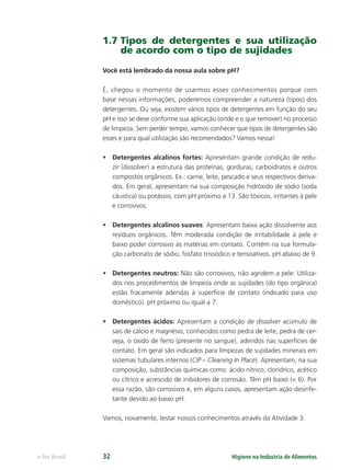 Higiene na Indústria de Alimentos
e-Tec Brasil 32
1.7 Tipos de detergentes e sua utilização
de acordo com o tipo de sujidades
Você está lembrado da nossa aula sobre pH?
É, chegou o momento de usarmos esses conhecimentos porque com
base nessas informações, poderemos compreender a natureza (tipos) dos
detergentes. Ou seja, existem vários tipos de detergentes em função do seu
pH e isso se deve conforme sua aplicação (onde e o que remover) no processo
de limpeza. Sem perder tempo, vamos conhecer que tipos de detergentes são
esses e para qual utilização são recomendados? Vamos nessa!
• Detergentes alcalinos fortes: Apresentam grande condição de redu-
zir (dissolver) a estrutura das proteínas, gorduras, carboidratos e outros
compostos orgânicos. Ex.: carne, leite, pescado e seus respectivos deriva-
dos. Em geral, apresentam na sua composição hidróxido de sódio (soda
cáustica) ou potássio, com pH próximo a 13. São tóxicos, irritantes à pele
e corrosivos.
• Detergentes alcalinos suaves: Apresentam baixa ação dissolvente aos
resíduos orgânicos. Têm moderada condição de irritabilidade à pele e
baixo poder corrosivo às matérias em contato. Contém na sua formula-
ção carbonato de sódio, fosfato trissódico e tensoativos. pH abaixo de 9.
• Detergentes neutros: Não são corrosivos, não agridem a pele. Utiliza-
dos nos procedimentos de limpeza onde as sujidades (do tipo orgânica)
estão fracamente aderidas à superfície de contato (indicado para uso
doméstico). pH próximo ou igual a 7.
• Detergentes ácidos: Apresentam a condição de dissolver acúmulo de
sais de cálcio e magnésio, conhecidos como pedra de leite, pedra de cer-
veja, o óxido de ferro (presente no sangue), aderidos nas superfícies de
contato. Em geral são indicados para limpezas de sujidades minerais em
sistemas tubulares internos (CIP – Cleaning In Place). Apresentam, na sua
composição, substâncias químicas como: ácido nítrico, clorídrico, acético
ou cítrico e acrescido de inibidores de corrosão. Têm pH baixo (< 6). Por
essa razão, são corrosivos e, em alguns casos, apresentam ação desinfe-
tante devido ao baixo pH.
Vamos, novamente, testar nossos conhecimentos através da Atividade 3.
Hig_Ind_Alim.indb 32
Hig_Ind_Alim.indb 32 19/01/11 15:30
19/01/11 15:30
 