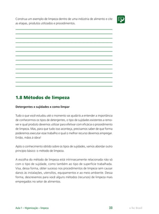 e-Tec Brasil
Aula 1 – Higienização – limpeza 33
Construa um exemplo de limpeza dentro de uma indústria de alimento e cite
as etapas, produtos utilizados e procedimentos.
1.8 Métodos de limpeza
Detergentes x sujidades x como limpar
Tudo o que você estudou até o momento vai ajudá-lo a entender a importância
de conhecermos os tipos de detergentes, o tipo de sujidades existentes a remo-
ver e qual produto devemos utilizar para efetivar com eﬁcácia o procedimento
de limpeza. Mas, para que tudo isso aconteça, precisamos saber de que forma
poderemos executar esse trabalho e qual o melhor recurso devemos empregar.
Então, mãos à obra!
Após o conhecimento obtido sobre os tipos de sujidades, vamos abordar outro
princípio básico: o método de limpeza.
A escolha do método de limpeza está intrinsecamente relacionada não só
com o tipo de sujidade, como também ao tipo de superfície trabalhada.
Visa, dessa forma, obter sucesso nos procedimentos de limpeza sem causar
danos às instalações, utensílios, equipamentos e ao meio ambiente. Dessa
forma, descrevemos para você alguns métodos (recursos) de limpeza mais
empregados no setor de alimentos.
Hig_Ind_Alim.indb 33
Hig_Ind_Alim.indb 33 19/01/11 15:30
19/01/11 15:30
 