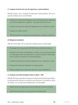 e-Tec Brasil
Aula 1 – Higienização – limpeza 35
c) Limpeza manual com uso de aspersores / pulverizadores
Método simples, com a utilização de aspersores / pulverizadores. Tem as se-
guintes condições para sua efetividade:
• Aplicação de solução de detergente cuja concentração deve ser adequada
ao tipo de equipamento e superfície – associado à limpeza manual.
• Controle do tempo de contato do detergente com a superfície e do pH.
• Enxágue com água corrente.
• Método aplicado em lavagens de caixas plásticas, instalações, superfícies.
d) Máquinas lavadoras
Método mecanizado. Tem as seguintes condições para sua efetividade:
• Pré-lavagem com água quente (65-90ºC) para retirada dos resíduos.
• Aplicação de solução de detergente a quente, cuja concentração deve
ser adequada ao tipo de equipamento e superfície. Devido à alta tempe-
ratura, pode-se conseguir uma termodesinfecção.
• Controle do tempo de contato do detergente com a superfície e do pH.
• Enxágue da solução de detergente com água quente.
• Método aplicado para limpeza de utensílios, louças, bandejas etc.
e) Limpeza sem desmontagem (clean in place - CIP)
Método de limpeza aplicado em algumas situações pelo fato de exigir ambien-
te (equipamento) fechado e automático para promover a circulação do ﬂuido
de limpeza. Tem as seguintes condições para sua efetividade:
• Injeção de jatos de água quente para retirada do excesso de resíduos.
• Injeção de jatos de água a alta pressão para limpeza geral.
Hig_Ind_Alim.indb 35
Hig_Ind_Alim.indb 35 19/01/11 15:30
19/01/11 15:30
 