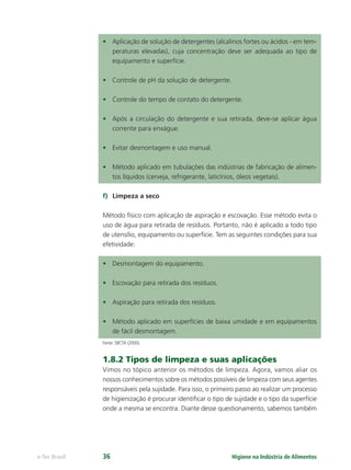 Higiene na Indústria de Alimentos
e-Tec Brasil 36
• Aplicação de solução de detergentes (alcalinos fortes ou ácidos - em tem-
peraturas elevadas), cuja concentração deve ser adequada ao tipo de
equipamento e superfície.
• Controle de pH da solução de detergente.
• Controle do tempo de contato do detergente.
• Após a circulação do detergente e sua retirada, deve-se aplicar água
corrente para enxágue.
• Evitar desmontagem e uso manual.
• Método aplicado em tubulações das indústrias de fabricação de alimen-
tos líquidos (cerveja, refrigerante, laticínios, óleos vegetais).
f) Limpeza a seco
Método físico com aplicação de aspiração e escovação. Esse método evita o
uso de água para retirada de resíduos. Portanto, não é aplicado a todo tipo
de utensílio, equipamento ou superfície. Tem as seguintes condições para sua
efetividade:
• Desmontagem do equipamento.
• Escovação para retirada dos resíduos.
• Aspiração para retirada dos resíduos.
• Método aplicado em superfícies de baixa umidade e em equipamentos
de fácil desmontagem.
Fonte: SBCTA (2000).
1.8.2 Tipos de limpeza e suas aplicações
Vimos no tópico anterior os métodos de limpeza. Agora, vamos aliar os
nossos conhecimentos sobre os métodos possíveis de limpeza com seus agentes
responsáveis pela sujidade. Para isso, o primeiro passo ao realizar um processo
de higienização é procurar identiﬁcar o tipo de sujidade e o tipo da superfície
onde a mesma se encontra. Diante desse questionamento, sabemos também
Hig_Ind_Alim.indb 36
Hig_Ind_Alim.indb 36 19/01/11 15:30
19/01/11 15:30
 
