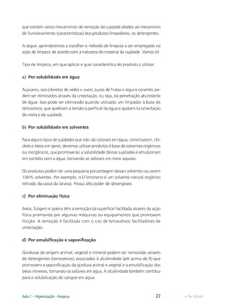 e-Tec Brasil
Aula 1 – Higienização – limpeza 37
que existem vários mecanismos de remoção da sujidade aliados ao mecanismo
de funcionamento (características) dos produtos limpadores, os detergentes.
A seguir, aprenderemos a escolher o método de limpeza a ser empregado na
ação de limpeza de acordo com a natureza do material da sujidade. Vamos lá!
Tipo de limpeza, em que aplicar e qual característica do produto a utilizar:
a) Por solubilidade em água
Açúcares, sais (cloretos de sódio = suor), sucos de frutas e alguns corantes po-
dem ser eliminados através da umectação, ou seja, da penetração abundante
de água. Isso pode ser otimizado quando utilizado um limpador à base de
tensoativos, que quebram a tensão superﬁcial da água e ajudam na umectação
do meio e da sujidade.
b) Por solubilidade em solventes
Para alguns tipos de sujidades que não são solúveis em água, como batom, chi-
clete e óleos em geral, devemos utilizar produtos à base de solventes orgânicos
ou inorgânicos, que promoverão a solubilidade dessas sujidades e emulsionam
em contato com a água, tornando-se solúveis em meio aquoso.
Os produtos podem ter uma pequena porcentagem desses solventes ou serem
100% solventes. Por exemplo, o D’limoneno é um solvente natural orgânico
retirado da casca da laranja. Possui alto poder de desengraxe.
c) Por eliminação física
Areia, fuligem e poeira têm a remoção da superfície facilitada através da ação
física promovida por algumas máquinas ou equipamentos que promovem
fricção. A remoção é facilitada com o uso de tensoativos facilitadores de
umectação.
d) Por emulsiﬁcação e saponiﬁcação
Gorduras de origem animal, vegetal e mineral podem ser removidas através
de detergentes (tensoativos) associados à alcalinidade (pH acima de 9) que
promovem a saponiﬁcação da gordura animal e vegetal e a emulsiﬁcação dos
óleos minerais, tornando-os solúveis em água. A alcalinidade também contribui
para a solubilização do sangue em água.
Hig_Ind_Alim.indb 37
Hig_Ind_Alim.indb 37 19/01/11 15:30
19/01/11 15:30
 