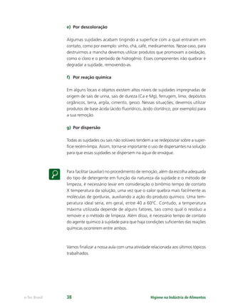 Higiene na Indústria de Alimentos
e-Tec Brasil 38
e) Por descoloração
Algumas sujidades acabam tingindo a superfície com a qual entraram em
contato, como por exemplo: vinho, chá, café, medicamentos. Nesse caso, para
destruirmos a mancha devemos utilizar produtos que promovam a oxidação,
como o cloro e o peróxido de hidrogênio. Esses componentes irão quebrar e
degradar a sujidade, removendo-as.
f) Por reação química
Em alguns locais e objetos existem altos níveis de sujidades impregnadas de
origem de sais de urina, sais de dureza (Ca e Mg), ferrugem, limo, depósitos
orgânicos, terra, argila, cimento, gesso. Nessas situações, devemos utilizar
produtos de base ácida (ácido ﬂuorídrico, ácido clorídrico, por exemplo) para
a sua remoção.
g) Por dispersão
Todas as sujidades ou sais não solúveis tendem a se redepositar sobre a super-
fície recém-limpa. Assim, torna-se importante o uso de dispersantes na solução
para que essas sujidades se dispersem na água de enxágue.
Para facilitar (auxiliar) no procedimento de remoção, além da escolha adequada
do tipo de detergente em função da natureza da sujidade e o método de
limpeza, é necessário levar em consideração o binômio tempo de contato
X temperatura da solução, uma vez que o calor quebra mais facilmente as
moléculas de gorduras, auxiliando a ação do produto químico. Uma tem-
peratura ideal seria, em geral, entre 40 a 600
C. Contudo, a temperatura
máxima utilizada depende de alguns fatores, tais como qual o resíduo a
remover e o método de limpeza. Além disso, é necessário tempo de contato
do agente químico à sujidade para que haja condições suﬁcientes das reações
químicas ocorrerem entre ambos.
Vamos ﬁnalizar a nossa aula com uma atividade relacionada aos últimos tópicos
trabalhados.
Hig_Ind_Alim.indb 38
Hig_Ind_Alim.indb 38 19/01/11 15:30
19/01/11 15:30
 