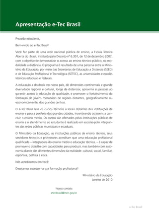 e-Tec Brasil
Apresentação e-Tec Brasil
Prezado estudante,
Bem-vindo ao e-Tec Brasil!
Você faz parte de uma rede nacional pública de ensino, a Escola Técnica
Aberta do Brasil, instituída pelo Decreto nº 6.301, de 12 de dezembro 2007,
com o objetivo de democratizar o acesso ao ensino técnico público, na mo-
dalidade a distância. O programa é resultado de uma parceria entre o Minis-
tério da Educação, por meio das Secretarias de Educação a Distancia (SEED)
e de Educação Proﬁssional e Tecnológica (SETEC), as universidades e escolas
técnicas estaduais e federais.
A educação a distância no nosso país, de dimensões continentais e grande
diversidade regional e cultural, longe de distanciar, aproxima as pessoas ao
garantir acesso à educação de qualidade, e promover o fortalecimento da
formação de jovens moradores de regiões distantes, geograﬁcamente ou
economicamente, dos grandes centros.
O e-Tec Brasil leva os cursos técnicos a locais distantes das instituições de
ensino e para a periferia das grandes cidades, incentivando os jovens a con-
cluir o ensino médio. Os cursos são ofertados pelas instituições públicas de
ensino e o atendimento ao estudante é realizado em escolas-polo integran-
tes das redes públicas municipais e estaduais.
O Ministério da Educação, as instituições públicas de ensino técnico, seus
servidores técnicos e professores acreditam que uma educação proﬁssional
qualiﬁcada – integradora do ensino médio e educação técnica, – é capaz de
promover o cidadão com capacidades para produzir, mas também com auto-
nomia diante das diferentes dimensões da realidade: cultural, social, familiar,
esportiva, política e ética.
Nós acreditamos em você!
Desejamos sucesso na sua formação proﬁssional!
Ministério da Educação
Janeiro de 2010
Nosso contato
etecbrasil@mec.gov.br
Hig_Ind_Alim.indb 3
Hig_Ind_Alim.indb 3 19/01/11 15:30
19/01/11 15:30
 
