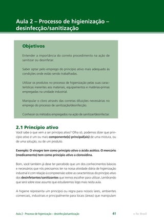 e-Tec Brasil
Aula 2 - Processo de higienização – desinfecção/sanitização 41
Aula 2 – Processo de higienização –
desinfecção/sanitização
Objetivos
Entender a importância do correto procedimento na ação de
sanitizar ou desinfetar.
Saber optar pelo emprego do princípio ativo mais adequado às
condições onde estão sendo trabalhadas.
Utilizar os produtos no processo de higienização pelas suas carac-
terísticas inerentes aos materiais, equipamentos e matérias-primas
empregadas na unidade industrial.
Manipular o cloro através das corretas diluições necessárias no
emprego do processo de sanitização/desinfecção.
Conhecer os métodos empregados na ação de sanitizar/desinfectar.
2.1 Princípio ativo
Você sabe o que vem a ser princípio ativo? Olha só, podemos dizer que prin-
cípio ativo é um ou mais componente(s) principal(ais) de uma mistura, ou
de uma solução, ou de um produto.
Exemplo: O vinagre tem como princípio ativo o ácido acético. O mercúrio
(medicamento) tem como princípio ativo a clorexidina.
Bom, você também já deve ter percebido que um dos conhecimentos básicos
e necessários que nós precisamos ter na nossa atividade diária de higienização
industrial é com relação à compreensão sobre as características do princípio ativo
dos desinfetantes/sanitizantes que iremos escolher para utilizar. Lembrando
que será sobre esse assunto que estudaremos logo mais nesta aula.
A higiene representa um princípio ou regra para nossos lares, ambientes
comerciais, industriais e principalmente para locais (áreas) que manipulam
Hig_Ind_Alim.indb 41
Hig_Ind_Alim.indb 41 19/01/11 15:30
19/01/11 15:30
 