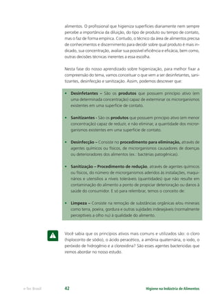 Higiene na Indústria de Alimentos
e-Tec Brasil 42
alimentos. O proﬁssional que higieniza superfícies diariamente nem sempre
percebe a importância da diluição, do tipo de produto ou tempo de contato,
mas o faz de forma empírica. Contudo, o técnico da área de alimentos precisa
de conhecimentos e discernimento para decidir sobre qual produto é mais in-
dicado, sua concentração, avaliar sua possível eﬁciência e eﬁcácia, bem como,
outras decisões técnicas inerentes a essa escolha.
Nesta fase do nosso aprendizado sobre higienização, para melhor ﬁxar a
compreensão do tema, vamos conceituar o que vem a ser desinfetantes, sani-
tizantes, desinfecção e sanitização. Assim, podemos descrever que:
• Desinfetantes – São os produtos que possuem princípio ativo (em
uma determinada concentração) capaz de exterminar os microrganismos
existentes em uma superfície de contato.
• Sanitizantes - São os produtos que possuem princípio ativo (em menor
concentração) capaz de reduzir, e não eliminar, a quantidade dos micror-
ganismos existentes em uma superfície de contato.
• Desinfecção – Consiste no procedimento para eliminação, através de
agentes químicos ou físicos, de microrganismos causadores de doenças
ou deterioradores dos alimentos (ex.: bactérias patogênicas).
• Sanitização – Procedimento de redução, através de agentes químicos
ou físicos, do número de microrganismos aderidos às instalações, maqui-
nários e utensílios a níveis toleráveis (quantidades) que não resulte em
contaminação do alimento a ponto de propiciar deterioração ou danos à
saúde do consumidor. E só para relembrar, temos o conceito de:
• Limpeza – Consiste na remoção de substâncias orgânicas e/ou minerais
como terra, poeira, gordura e outras sujidades indesejáveis (normalmente
perceptíveis a olho nu) à qualidade do alimento.
Você sabia que os princípios ativos mais comuns e utilizados são: o cloro
(hiplocorito de sódio), o ácido peracético, a amônia quaternária, o iodo, o
peróxido de hidrogênio e a clorexidina? São esses agentes bactericidas que
iremos abordar no nosso estudo.
Hig_Ind_Alim.indb 42
Hig_Ind_Alim.indb 42 19/01/11 15:30
19/01/11 15:30
 