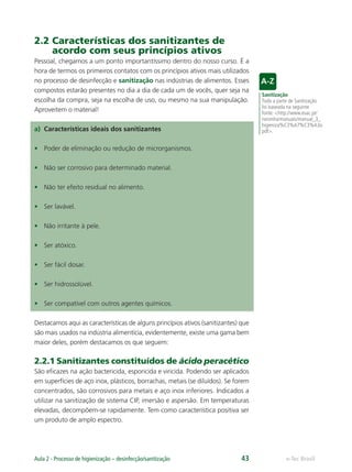 e-Tec Brasil
Aula 2 - Processo de higienização – desinfecção/sanitização 43
2.2 Características dos sanitizantes de
acordo com seus princípios ativos
Pessoal, chegamos a um ponto importantíssimo dentro do nosso curso. É a
hora de termos os primeiros contatos com os princípios ativos mais utilizados
no processo de desinfecção e sanitização nas indústrias de alimentos. Esses
compostos estarão presentes no dia a dia de cada um de vocês, quer seja na
escolha da compra, seja na escolha de uso, ou mesmo na sua manipulação.
Aproveitem o material!
a) Características ideais dos sanitizantes
• Poder de eliminação ou redução de microrganismos.
• Não ser corrosivo para determinado material.
• Não ter efeito residual no alimento.
• Ser lavável.
• Não irritante à pele.
• Ser atóxico.
• Ser fácil dosar.
• Ser hidrossolúvel.
• Ser compatível com outros agentes químicos.
Destacamos aqui as características de alguns princípios ativos (sanitizantes) que
são mais usados na indústria alimentícia, evidentemente, existe uma gama bem
maior deles, porém destacamos os que seguem:
2.2.1 Sanitizantes constituídos de ácido peracético
São eﬁcazes na ação bactericida, esporicida e viricida. Podendo ser aplicados
em superfícies de aço inox, plásticos, borrachas, metais (se diluídos). Se forem
concentrados, são corrosivos para metais e aço inox inferiores. Indicados a
utilizar na sanitização de sistema CIP, imersão e aspersão. Em temperaturas
elevadas, decompõem-se rapidamente. Tem como característica positiva ser
um produto de amplo espectro.
Sanitização
Toda a parte de Sanitização
foi baseada na seguinte
fonte: <http://www.esac.pt/
noronha/manuais/manual_3_
higieniza%C3%A7%C3%A3o.
pdf>.
Hig_Ind_Alim.indb 43
Hig_Ind_Alim.indb 43 19/01/11 15:30
19/01/11 15:30
 
