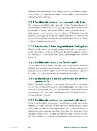 Higiene na Indústria de Alimentos
e-Tec Brasil 44
Podem ser aplicados em meio ácido, porém quando muito concentrados pro-
vocam irritação e/ou queimaduras na pele. Também podem transmitir odores
indesejáveis na área aplicada.
2.2.2 Sanitizantes à base de compostos de iodo
São eﬁcazes na ação bactericida, esporicida, viricida e fungicida. Podem ser
utilizados sobre superfície de aço inox, piso, paredes, superfícies de contato
com alimentos, desinfecção das mãos. Eﬁcazes sob condições de meio ácido,
porém pouco eﬁciente em meio com pH próximo a 5. Produtos de amplo
espectro. Contudo, pouco eﬁcazes para esporos bacterianos. Não aconselhável
seu uso em área de manipulação de alimentos devido à transmissão de sabores
e odores indesejáveis aos alimentos.
2.2.3 Sanitizantes à base de peróxido de hidrogênio
Eﬁcazes na ação bactericida e viricida. Podem ser aplicados em qualquer su-
perfície de contato e ambiente de trabalho. Em concentração elevada e à
alta temperatura são bons esporicidas. Todavia, apresenta pequena atividade
germicida.
2.2.4 Sanitizantes à base de fenol/cresol
São eﬁcazes na ação bactericida, viricida e fungicida. Apresentam a caracte-
rística de serem rapidamente absorvidos por muitos tipos de materiais. São
produtos tóxicos, irritantes à pele, exalam intensos maus odores. E por esse
motivo não são indicados para área de manipulação de alimentos.
2.2.5 Sanitizantes à base de compostos de amônia
quartenária
Eﬁcazes na ação bactericida, esporicida, viricida e fungicida. Podem ser aplica-
dos em meio neutro/alcalino. Indicados para utilização sobre superfície de aço
inox, metais, piso, paredes, PVC (todo tipo de material), superfícies de contato
com alimento, bem como podem ser utilizados na sanitização de sistema por
imersão, aspersão e manual.
2.2.6 Sanitizantes à base de compostos de cloro
Bastante conhecidos e empregados, são eficazes na ação bactericida,
esporicida, viricida e fungicida, sendo o hipoclorito o mais utilizado. Podem
ser aplicados em meio neutro/alcalino. Apresentam a condição de serem uti-
lizados sobre piso, paredes e superfícies de contato com alimentos. Possui
redução da eﬁciência de sua ação quando submetido a altas temperatu-
ras. São corrosivos por natureza, principalmente na forma de vapor. É um
Hig_Ind_Alim.indb 44
Hig_Ind_Alim.indb 44 19/01/11 15:30
19/01/11 15:30
 