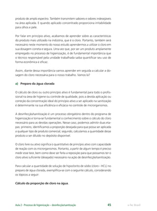 e-Tec Brasil
Aula 2 - Processo de higienização – desinfecção/sanitização 45
produto de amplo espectro. Também transmitem sabores e odores indesejáveis
na área aplicada. E quando aplicado concentrado proporciona irritabilidade
para olhos e pele.
Por falar em princípio ativo, acabamos de aprender sobre as características
do produto mais utilizado na indústria, que é o cloro. Portanto, também será
necessário neste momento do nosso estudo aprendermos a utilizar o cloro em
sua dosagem correta e segura. Uma vez que, por ser um produto amplamente
empregado no processo de higienização, é de fundamental importância que
o técnico responsável pela unidade trabalhada saiba quantiﬁcar seu uso de
forma econômica e eﬁcaz.
Assim, diante dessa importância vamos aprender em seguida a calcular a do-
sagem do cloro necessária para o nosso trabalho. Vamos lá?
a) Preparo da água clorada
O cálculo de cloro ou outro princípio ativo é fundamental para todo o proﬁs-
sional na área de higiene ou controle de qualidade, pois a devida aplicação ou
correção da concentração ideal do princípio ativo a ser aplicado na sanitização
é determinante na sua eﬁciência e eﬁcácia no controle de microrganismos.
A desinfecção/sanitização é um processo obrigatório dentro do programa de
higienização e torna-se fundamental o conhecimento sobre o cálculo do cloro
necessário para as devidas operações. Nesse caso, podemos admitir duas eta-
pas: primeiro, identiﬁcamos a proporção desejada para que possa ser aplicada
a qualquer tipo de produto comercial; segundo, calculamos a quantidade desse
produto a ser diluído no depósito disponível.
O cloro livre ou ativo signiﬁca o quantitativo de princípio ativo com capacidade
de reação com os microrganismos. Portanto, a partir de algum tempo é preciso
medir esse teor, bem como deve ser feita a reposição para que possamos ter o
cloro ativo suﬁciente (desejado) necessário na ação de desinfecção/sanitização.
Para calcular a quantidade de solução de hipoclorito de sódio (cloro - HCL) no
preparo de água clorada, exempliﬁca-se com o seguinte cálculo, considerando
os tópicos a seguir:
Cálculo da proporção de cloro na água.
Hig_Ind_Alim.indb 45
Hig_Ind_Alim.indb 45 19/01/11 15:30
19/01/11 15:30
 