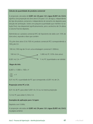 e-Tec Brasil
Aula 2 - Processo de higienização – desinfecção/sanitização 47
Cálculo da quantidade de produto comercial
A proporção calculada de 0,001 mL CA para 1,0 L água (0,001 mL CA/L)
signiﬁca uma proporção do cloro ativo (CA) para 1,0 L de água, independente
do tipo de produto comercial e independente do tamanho do depósito para
solução de sanitização. Existe uma pequena quantidade que interfere na so-
lução ﬁnal, mas desprezível signiﬁcativamente, pois o acréscimo de CA altera
o volume ﬁnal do depósito.
Admitindo-se o produto comercial (PC) de hipoclorito de sódio com 10% de
cloro ativo, equivale a dizer que contém:
10 g de cloro ativo (CA) /100 mL produto comercial (PC) correspondendo a
100 g de CA
100 mL (100 mg) de CA em uma embalagem comercial (1.000mL).
100 mL CA 1.000 mL PC (10% cloro ativo)
0,001 mL CA Y mL PC (quantidade a ser obtida)
Regra de três:
0,001 x 1.000 = 100 x Y
1,0
100
= Y
0,01 mL PC= quantidade de PC que corresponde a 0,001 mL de CA.
Proporção entre PC e CA:
0,01 mL de PC para obter 0,001 mL CA ou na mesma proporção
1,0 mL PC para obter 0,10mL CA.
Exemplos de aplicação para 1,0 ppm:
Depósito com 5.000L:
A proporção calculada de 0,001 mL CA para 1,0 L água (0,001 mL CA/L)
na página anterior.
Hig_Ind_Alim.indb 47
Hig_Ind_Alim.indb 47 19/01/11 15:30
19/01/11 15:30
 