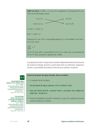 Um pH ideal da água
superior a 6,5 e inferior a 8,5
Fonte: <http://
sistemasdeproducao.cnptia.
embrapa.br/FontesHTML/
Pupunha/PalmitoPupunheira/
glossario.htm>.
Acesso em: 19 jul. 2010.
Caso pH acima
de 8,5, é preciso fazer
a correção com adição de
ácido (ex.: isocítrico )
Fonte: <http://
sistemasdeproducao.cnptia.
embrapa.br/FontesHTML/
Pupunha/PalmitoPupunheira/
glossario.htm>.
Acesso em: 19 jul. 2010.
Higiene na Indústria de Alimentos
e-Tec Brasil 48
0,001 mL CA/L x 5.000 L = 5,0 mL CA no depósito e considerando PC com
10% de concentração, temos:
5 mL CA Z mL PC
0,001 mL CA 0,01 mL PC
5 x 0,01 = 0,001 x Z
0,05 = 0,001 x Z
Proporção (mL de CA/L) x capacidade déposito (L) = Quantidade Cloro Ativo
(mL Cloro Ativo)
0,05
0,001
= Z
50 mL PC para obter a quantidade de 5 mL CA, neste caso a quantidade de
50 mL PC será colocada no depósito de 5.000L.
A proporção de cloro na água será mantida independentemente do tamanho
do recipiente utilizado, portanto, a partir desse fator ou coeﬁciente, poderemos
calcular a quantidade de produto comercial para qualquer recipiente.
Antes do preparo da água clorada, deve-se adotar:
• A medição do pH da água;
• Um pH ideal da água superior a 6,5 e inferior a 8,5;
• caso pH acima de 8,5, é preciso fazer a correção com adição de
ácido (ex.: isocítrico ).
• teste da qualidade do produto utilizado, ou seja, da condição de pureza
conforme descrita no rótulo.
Hig_Ind_Alim.indb 48
Hig_Ind_Alim.indb 48 19/01/11 15:30
19/01/11 15:30
 