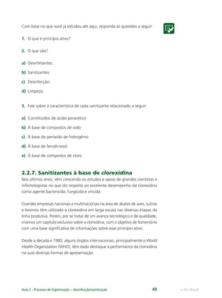 e-Tec Brasil
Aula 2 - Processo de higienização – desinfecção/sanitização 49
Com base no que você já estudou até aqui, responda as questões a seguir:
1. O que é princípio ativo?
2. O que são?
a) Desinfetantes:
b) Sanitizantes:
c) Desinfecção:
d) Limpeza:
3. Fale sobre a característica de cada sanitizante relacionado a seguir:
a) Constituídos de ácido peracético
b) À base de compostos de iodo
c) À base de peróxido de hidrogênio
d) À base de fenol/cresol
e) À base de compostos de cloro
2.2.7. Sanitizantes à base de clorexidina
Nos últimos anos, vêm crescendo os estudos e apoio de grandes cientistas e
infectologistas no que diz respeito ao excelente desempenho da clorexidina
como agente bactericida, fungicida e viricida.
Grandes empresas nacionais e multinacionais na área de abates de aves, suínos
e bovinos têm utilizado a clorexidina em larga escala nas diversas etapas da
linha produtiva. Porém, por se tratar de um avanço tecnológico e de qualidade,
criamos um capítulo exclusivo sobre a clorixidina, com o objetivo de fomentá-lo
com uma base signiﬁcativa de informações sobre esse princípio ativo.
Desde a década e 1980, alguns órgãos internacionais, principalmente o World
Health Organization (WHO), têm dado destaque à performance da clorixidina
na suas diversas formas de apresentação.
Hig_Ind_Alim.indb 49
Hig_Ind_Alim.indb 49 19/01/11 15:30
19/01/11 15:30
 