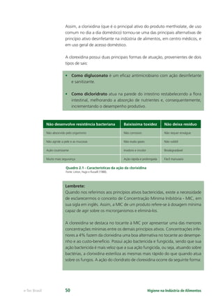Higiene na Indústria de Alimentos
e-Tec Brasil 50
Assim, a clorixidina (que é o principal ativo do produto merthiolate, de uso
comum no dia a dia doméstico) tornou-se uma das principais alternativas de
princípio ativo desinfetante na indústria de alimentos, em centro médicos, e
em uso geral de acesso doméstico.
A clorexidina possui duas principais formas de atuação, provenientes de dois
tipos de sais:
• Como digluconato é um eﬁcaz antimicrobiano com ação desinfetante
e sanitizante.
• Como dicloridrato atua na parede do intestino restabelecendo a ﬂora
intestinal, melhorando a absorção de nutrientes e, consequentemente,
incrementando o desempenho produtivo.
Não desenvolve resistência bacteriana Baixíssima toxidez Não deixa resíduo
Não absorvido pelo organismo Não corrosivo Não requer enxágue
Não agride a pele e as mucosas Não exala gases Não volátil
Ação cicatrizante Inodoro e incolor Biodegradável
Muito mais segurança Ação rápida e prolongada Fácil manuseio
Quadro 2.1 - Características da ação da clorixidina
Fonte: Linton, Hugo e Russell (1988).
Lembrete:
Quando nos referimos aos princípios ativos bactericidas, existe a necessidade
de esclarecermos o conceito de Concentração Mínima Inibitória - MIC, em
sua sigla em inglês. Assim, a MIC de um produto refere-se à dosagem mínima
capaz de agir sobre os microrganismos e eliminá-los.
A clorexidina se destaca no tocante à MIC por apresentar uma das menores
concentrações mínimas entre os demais princípios ativos. Concentrações infe-
riores a 4% fazem da clorixidina uma boa alternativa no tocante ao desempe-
nho e ao custo-benefício. Possui ação bactericida e fungicida, sendo que sua
ação bactericida é mais veloz que a sua ação fungicida, ou seja, atuando sobre
bactérias, a clorixidina esteriliza as mesmas mais rápido do que quando atua
sobre os fungos. A ação do cloridrato de clorexidina ocorre da seguinte forma:
Hig_Ind_Alim.indb 50
Hig_Ind_Alim.indb 50 19/01/11 15:30
19/01/11 15:30
 
