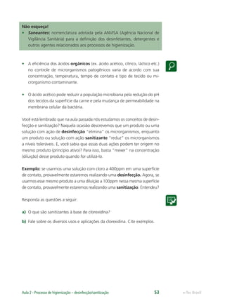 e-Tec Brasil
Aula 2 - Processo de higienização – desinfecção/sanitização 53
Não esqueça!
• Saneantes: nomenclatura adotada pela ANVISA (Agência Nacional de
Vigilância Sanitária) para a deﬁnição dos desinfetantes, detergentes e
outros agentes relacionados aos processos de higienização.
• A eﬁciência dos ácidos orgânicos (ex. ácido acético, cítrico, láctico etc.)
no controle de microrganismos patogênicos varia de acordo com sua
concentração, temperatura, tempo de contato e tipo de tecido ou mi-
crorganismo contaminante.
• O ácido acético pode reduzir a população microbiana pela redução do pH
dos tecidos da superfície da carne e pela mudança de permeabilidade na
membrana celular da bactéria.
Você está lembrado que na aula passada nós estudamos os conceitos de desin-
fecção e sanitização? Naquela ocasião descrevemos que um produto ou uma
solução com ação de desinfecção “elimina” os microrganismos, enquanto
um produto ou solução com ação sanitizante “reduz” os microrganismos
a níveis toleráveis. E, você sabia que essas duas ações podem ter origem no
mesmo produto (princípio ativo)? Para isso, basta “mexer” na concentração
(diluição) desse produto quando for utilizá-lo.
Exemplo: se usarmos uma solução com cloro a 400ppm em uma superfície
de contato, provavelmente estaremos realizando uma desinfecção. Agora, se
usarmos esse mesmo produto a uma diluição a 100ppm nessa mesma superfície
de contato, provavelmente estaremos realizando uma sanitização. Entendeu?
Responda as questões a seguir:
a) O que são sanitizantes à base de clorexidina?
b) Fale sobre os diversos usos e aplicações da clorexidina. Cite exemplos.
Hig_Ind_Alim.indb 53
Hig_Ind_Alim.indb 53 19/01/11 15:30
19/01/11 15:30
 