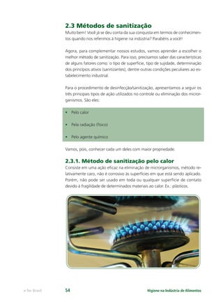 Higiene na Indústria de Alimentos
e-Tec Brasil 54
2.3 Métodos de sanitização
Muito bem! Você já se deu conta da sua conquista em termos de conhecimen-
tos quando nos referimos à higiene na indústria? Parabéns a você!
Agora, para complementar nossos estudos, vamos aprender a escolher o
melhor método de sanitização. Para isso, precisamos saber das características
de alguns fatores como: o tipo de superfície, tipo de sujidade, determinação
dos princípios ativos (sanitizantes), dentre outras condições peculiares ao es-
tabelecimento industrial.
Para o procedimento de desinfecção/sanitização, apresentamos a seguir os
três principais tipos de ação utilizados no controle ou eliminação dos micror-
ganismos. São eles:
• Pelo calor
• Pela radiação (físico)
• Pelo agente químico
Vamos, pois, conhecer cada um deles com maior propriedade.
2.3.1. Método de sanitização pelo calor
Consiste em uma ação eﬁcaz na eliminação de microrganismos, método re-
lativamente caro, não é corrosivo às superfícies em que está sendo aplicado.
Porém, não pode ser usado em toda ou qualquer superfície de contato
devido à fragilidade de determinados materiais ao calor. Ex.: plásticos.
Hig_Ind_Alim.indb 54
Hig_Ind_Alim.indb 54 19/01/11 15:30
19/01/11 15:30
 