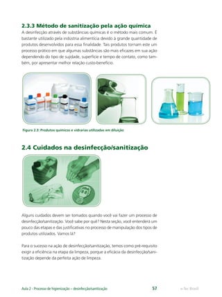 e-Tec Brasil
Aula 2 - Processo de higienização – desinfecção/sanitização 57
2.3.3 Método de sanitização pela ação química
A desinfecção através de substâncias químicas é o método mais comum. É
bastante utilizado pela indústria alimentícia devido à grande quantidade de
produtos desenvolvidos para essa ﬁnalidade. Tais produtos tornam este um
processo prático em que algumas substâncias são mais eﬁcazes em sua ação
dependendo do tipo de sujidade, superfície e tempo de contato, como tam-
bém, por apresentar melhor relação custo-benefício.
Figura 2.3: Produtos químicos e vidrarias utilizadas em diluição
2.4 Cuidados na desinfecção/sanitização
Alguns cuidados devem ser tomados quando você vai fazer um processo de
desinfecção/sanitização. Você sabe por quê? Nesta seção, você entenderá um
pouco das etapas e das justiﬁcativas no processo de manipulação dos tipos de
produtos utilizados. Vamos lá?
Para o sucesso na ação de desinfecção/sanitização, temos como pré-requisito
exigir a eﬁciência na etapa da limpeza, porque a eﬁcácia da desinfecção/sani-
tização depende da perfeita ação de limpeza.
Hig_Ind_Alim.indb 57
Hig_Ind_Alim.indb 57 19/01/11 15:30
19/01/11 15:30
 