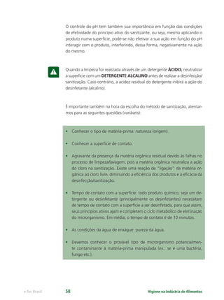 Higiene na Indústria de Alimentos
e-Tec Brasil 58
O controle do pH tem também sua importância em função das condições
de efetividade do princípio ativo do sanitizante, ou seja, mesmo aplicando o
produto numa superfície, pode-se não efetivar a sua ação em função do pH
interagir com o produto, interferindo, dessa forma, negativamente na ação
do mesmo.
Quando a limpeza for realizada através de um detergente ÁCIDO, neutralizar
a superfície com um DETERGENTE ALCALINO antes de realizar a desinfecção/
sanitização. Caso contrário, a acidez residual do detergente inibirá a ação do
desinfetante (alcalino).
É importante também na hora da escolha do método de sanitização, atentar-
mos para as seguintes questões (variáveis):
• Conhecer o tipo de matéria-prima: natureza (origem).
• Conhecer a superfície de contato.
• Agravante da presença da matéria orgânica residual devido às falhas no
processo de limpeza/lavagem, pois a matéria orgânica neutraliza a ação
do cloro na sanitização. Existe uma reação de “ligação” da matéria or-
gânica ao cloro livre, diminuindo a eﬁciência dos produtos e a eﬁcácia da
desinfecção/sanitização.
• Tempo de contato com a superfície: todo produto químico, seja um de-
tergente ou desinfetante (principalmente os desinfetantes) necessitam
de tempo de contato com a superfície a ser desinfetada, para que assim,
seus princípios ativos ajam e completem o ciclo metabólico de eliminação
do microrganismo. Em média, o tempo de contato é de 10 minutos.
• As condições da água de enxágue: pureza da água.
• Devemos conhecer o provável tipo de microrganismo potencialmen-
te contaminante à matéria-prima manipulada (ex.: se é uma bactéria,
fungo etc.).
Hig_Ind_Alim.indb 58
Hig_Ind_Alim.indb 58 19/01/11 15:30
19/01/11 15:30
 