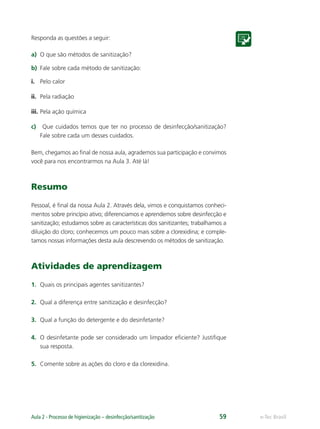 e-Tec Brasil
Aula 2 - Processo de higienização – desinfecção/sanitização 59
Responda as questões a seguir:
a) O que são métodos de sanitização?
b) Fale sobre cada método de sanitização:
i. Pelo calor
ii. Pela radiação
iii. Pela ação química
c) Que cuidados temos que ter no processo de desinfecção/sanitização?
Fale sobre cada um desses cuidados.
Bem, chegamos ao ﬁnal de nossa aula, agrademos sua participação e convimos
você para nos encontrarmos na Aula 3. Até lá!
Resumo
Pessoal, é ﬁnal da nossa Aula 2. Através dela, vimos e conquistamos conheci-
mentos sobre princípio ativo; diferenciamos e aprendemos sobre desinfecção e
sanitização; estudamos sobre as características dos sanitizantes; trabalhamos a
diluição do cloro; conhecemos um pouco mais sobre a clorexidina; e comple-
tamos nossas informações desta aula descrevendo os métodos de sanitização.
Atividades de aprendizagem
1. Quais os principais agentes sanitizantes?
2. Qual a diferença entre sanitização e desinfecção?
3. Qual a função do detergente e do desinfetante?
4. O desinfetante pode ser considerado um limpador eﬁciente? Justiﬁque
sua resposta.
5. Comente sobre as ações do cloro e da clorexidina.
Hig_Ind_Alim.indb 59
Hig_Ind_Alim.indb 59 19/01/11 15:30
19/01/11 15:30
 
