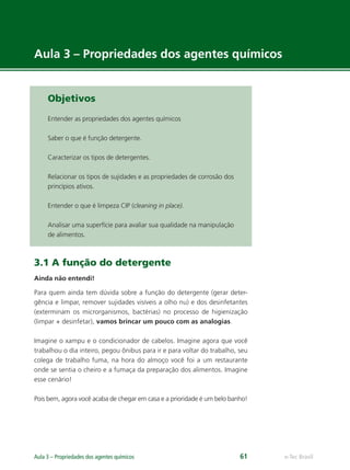 e-Tec Brasil
Aula 3 – Propriedades dos agentes químicos 61
Objetivos
Entender as propriedades dos agentes químicos
Saber o que é função detergente.
Caracterizar os tipos de detergentes.
Relacionar os tipos de sujidades e as propriedades de corrosão dos
princípios ativos.
Entender o que é limpeza CIP (cleaning in place).
Analisar uma superfície para avaliar sua qualidade na manipulação
de alimentos.
3.1 A função do detergente
Ainda não entendi!
Para quem ainda tem dúvida sobre a função do detergente (gerar deter-
gência e limpar, remover sujidades visíveis a olho nu) e dos desinfetantes
(exterminam os microrganismos, bactérias) no processo de higienização
(limpar + desinfetar), vamos brincar um pouco com as analogias.
Imagine o xampu e o condicionador de cabelos. Imagine agora que você
trabalhou o dia inteiro, pegou ônibus para ir e para voltar do trabalho, seu
colega de trabalho fuma, na hora do almoço você foi a um restaurante
onde se sentia o cheiro e a fumaça da preparação dos alimentos. Imagine
esse cenário!
Pois bem, agora você acaba de chegar em casa e a prioridade é um belo banho!
Aula 3 – Propriedades dos agentes químicos
Hig_Ind_Alim.indb 61
Hig_Ind_Alim.indb 61 19/01/11 15:30
19/01/11 15:30
 
