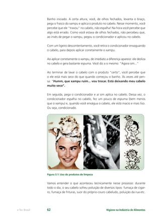 Higiene na Indústria de Alimentos
e-Tec Brasil 62
Banho iniciado. A certa altura, você, de olhos fechados, levanta o braço,
pega o frasco do xampu e aplica o produto no cabelo. Nesse momento, você
percebe que ele “travou” no cabelo, não espalha! Na hora você percebe que
algo está errado. Como você estava de olhos fechados, não percebeu que,
ao invés de pegar o xampu, pegou o condicionador e aplicou no cabelo.
Com um ligeiro descontentamento, você retira o condicionador enxaguando
o cabelo, para depois aplicar corretamente o xampu.
Ao aplicar corretamente o xampu, de imediato a diferença aparece: ele desliza
no cabelo e gera bastante espuma. Você diz a si mesmo: “Agora sim...”
Ao terminar de lavar o cabelo com o produto “certo”, você percebe que
o ele está mais seco do que quando começou o banho. Às vezes até pen-
sa: “Humm, que xampu ruim... vou trocar. Está deixando meu cabelo
muito seco”.
Em seguida, pega o condicionador e aí sim aplica no cabelo. Dessa vez, o
condicionador espalha no cabelo, fez um pouco de espuma (bem menos
que o xampu) e, quando você enxágua o cabelo, ele está macio e mais liso.
Ou seja, condicionado.
Figura 3.1: Uso de produtos de limpeza
Vamos entender o que aconteceu tecnicamente nesse processo: durante
todo o dia, o seu cabelo sofreu poluição de diversos tipos: fumaça de cigar-
ro, fumaça de frituras, suor do próprio couro cabeludo, poluição da rua etc.
Hig_Ind_Alim.indb 62
Hig_Ind_Alim.indb 62 19/01/11 15:30
19/01/11 15:30
 