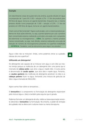 e-Tec Brasil
Aula 3 – Propriedades dos agentes químicos 65
Exemplo
Um desinfetante à base de quaternário de amônia, quando diluído em água
na proporção de 1 para 50 (1:50) – solução a 2% - (1 litro de produto para
50 litros de água), torna-se um agente bactericida. Enquanto isso, o mesmo
produto diluído numa proporção de 1:200 – solução a 0,5% - (1 litro do
produto em 200 litros de água), torna-se um agente bacteriostático.
Viram como é fácil entender? Agora você já sabe, com o mesmo produto po-
demos ter duas ações distintas, ou seja, quando optamos por usar o produto
bem concentrado estamos realizando a princípio uma ação com o propósito
de exterminar os microrganismos (...CIDA). Se usarmos o mesmo produto
menos concentrado, ou seja, mais diluído, estamos realizando uma ação de
redução do número de microrganismos presentes na superfície trabalhada
(...OSTÁTICA). Parabéns, você já está pronto para seguir nos estudos!
Água e óleo não se misturam. Então, como podemos retirar as sujidades
oleosas de uma superfície?
Utilizando um detergente!
Os detergentes são capazes de se misturar com água e com óleo ao mes-
mo tempo porque as moléculas de um detergente têm uma ponta que é
chamada de cabeça polar, que atrai a água e repele óleo. A outra ponta
é denominada de cauda apolar, que atrai óleo e repele água. Portanto,
as caudas apolares das moléculas do detergente penetram no óleo e as
cabeças polares ﬁcam na água, formando uma mistura de gotículas de
óleo e água chamada de EMULSÃO.
Agora vamos falar sobre os tensoativos...
O tensoativo é o componente na formulação do detergente responsável
pela mistura (água + óleo) e também pela espuma que é gerada.
Podemos formular um detergente de alta, média ou baixa espumação somen-
te alterando o tensoativo na formulação. No entanto, o poder de remoção
de sujidades não se altera com o volume maior ou menor de espuma.
Hig_Ind_Alim.indb 65
Hig_Ind_Alim.indb 65 19/01/11 15:30
19/01/11 15:30
 