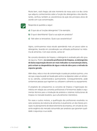 Higiene na Indústria de Alimentos
e-Tec Brasil 66
Muito bem, você chegou até este momento da nossa aula e se deu conta
que adquiriu conhecimentos sobre a função dos detergentes e dos desinfe-
tantes, veriﬁcou também as características da ação dos princípios ativos de
acordo com suas concentrações.
Responda às questões a seguir:
a) O que são as funções detergentes? Cite exemplos.
b) O que é desinfetante? Qual a sua ação em produtos?
c) Fale sobre os tensoativos. Quais suas características?
Agora, continuaremos nosso estudo aprendendo mais um pouco sobre os
detergentes, levando em consideração sua utilização proﬁssional na indús-
tria de alimentos. Com esse convite, vamos lá!
No conceito doméstico de limpeza, o detergente é analisado pelo alto grau
de espuma. Porém, no conceito proﬁssional de limpeza, os detergentes
de baixa espumação devem ser mais indicados na manutenção diária,
pois evitam os desperdícios de água e mão de obra para a retirada da
espuma gerada.
Além disso, reduz o risco de contaminação cruzada por produto químico, uma
vez que a espuma pode ser levada pelo vento e se depositar sobre um alimen-
to ou utensílio, contaminando-o quimicamente. Consequentemente, pode
contaminar pessoas que ingerirem ou utilizarem o alimento ou equipamento.
O propósito de compararmos os conceitos de limpeza e higienização do-
méstica em relação aos conceitos proﬁssionais é fornecermos dados e argu-
mentos técnicos para a introdução de produtos e sistemas institucionais de
limpeza no mercado brasileiro, que culturalmente é doméstico.
Por esses e outros motivos, a qualiﬁcação dos proﬁssionais envolvidos no
setor produtivo da indústria de alimentos é atualmente um dos fatores prin-
cipais no planejamento de desenvolvimento da empresa, em virtude da cres-
cente exigência do mercado consumidor por produtos que garantam quali-
dade e segurança a sua saúde.
Hig_Ind_Alim.indb 66
Hig_Ind_Alim.indb 66 19/01/11 15:30
19/01/11 15:30
 