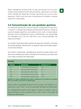 e-Tec Brasil
Aula 3 – Propriedades dos agentes químicos 69
Alguns detergentes de base ácida, ou seja, que possuem em sua com-
posição ácidos especíﬁcos além dos tensoativos, apresentam um compo-
nente chamado de inibidor de corrosão, permitindo seu uso com maior
segurança. Porém, eles continuam necessitando de cuidados e atenção
especial na manipulação.
3.4 Concentração de um produto químico
Em ambientes proﬁssionais, como as áreas de manipulação de alimentos,
o correto é a utilização de produtos proﬁssionais/institucionais, devido às
suas formulações especíﬁcas, tecnicidade e menor custo. A maioria desses
produtos, tanto os detergentes como os desinfetantes, vem apresentada
em embalagens de 5, 20, 50 e 200 litros e com uma peculiaridade: são
hiperconcentrados!
Um produto hiperconcentrado necessita de água para diluição e formação
da solução desejada. Normalmente, os produtos hiperconcentrados propor-
cionam altas diluições.
Para melhor compreensão, exempliﬁcamos através do quadro abaixo uma
das formas utilizadas para indicar a diluição de um produto ou princípio ativo
a ser usado no processo de higienização.
Exemplo
Diluição Signiﬁcado Solução em %
1:10 1 litro de produto para 10 litros de água 10%
1:50 1 litro de produto para 50 litros de água 2%
1:100 1litro de produto para 100 litros de água 1%
1:500 1 litro de produto para 500 litros de água 0,20%
1:1000 1 litro de produto para 1.000 litros de água 0,10%
Quadro 3.2: Formas utilizadas para indicar a diluição de um produto ou princípio
ativo a ser usado no processo de higienização
Quanto maior a quantidade de água (H2
O) na solução, mais diluída é a so-
lução ﬁnal, e mais “fraco” se torna o seu poder de limpeza ou desinfecção.
Em contrapartida, quanto menos água eu utilizo na diluição, mais hi-
perconcentrada se torna a solução ﬁnal, e mais “forte” o seu poder de
limpeza ou desinfecção.
Hig_Ind_Alim.indb 69
Hig_Ind_Alim.indb 69 19/01/11 15:30
19/01/11 15:30
 