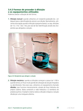 e-Tec Brasil
Aula 3 – Propriedades dos agentes químicos 71
3.4.2 Formas de proceder à diluição
e os equipamentos utilizados
Podemos realizar a diluição de três formas:
1. Diluição manual: quando utilizamos um recipiente graduado (ex.: um
béquer) para a identiﬁcação do volume a ser diluído. Normalmente, utili-
zamos essa opção quando a diluição é pequena (baixa), ou seja, diluições
de 1:5; 1:10; 1:20; 1:50, pois são de fácil identiﬁcação através dos reci-
pientes que abrigarão a solução.
Figura 3.4: Recipientes que abrigam a solução
2. Diluição mecânica: quando as diluições começam a passar de 1:100 e
quando temos um ﬂuxo muito grande de utilização da solução limpadora
ou desinfectante. Para esse caso, utilizamos um equipamento chamado
diluidor, que funciona mecanicamente, através da força hidráulica do
próprio sistema. Basta conectá-lo à rede hidráulica e à bombona do
produto químico. O próprio sistema realiza a diluição e dispara a solução
diluída por uma mangueira distinta.
Hig_Ind_Alim.indb 71
Hig_Ind_Alim.indb 71 19/01/11 15:30
19/01/11 15:30
 