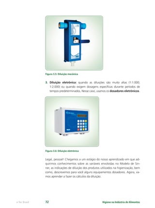 Higiene na Indústria de Alimentos
e-Tec Brasil 72
Figura 3.5: Diluição mecânica
3. Diluição eletrônica: quando as diluições são muito altas (1:1.000;
1:2.000) ou quando exigem dosagens especíﬁcas durante períodos de
tempos predeterminados. Nesse caso, usamos os dosadores eletrônicos.
Figura 3.6: Diluição eletrônica
Legal, pessoal! Chegamos a um estágio do nosso aprendizado em que ad-
quirimos conhecimentos sobre as variáveis envolvidas no Modelo de Sin-
ner, as indicações de diluição dos produtos utilizados na higienização, bem
como, descrevemos para você alguns equipamentos dosadores. Agora, va-
mos aprender a fazer os cálculos da diluição.
Hig_Ind_Alim.indb 72
Hig_Ind_Alim.indb 72 19/01/11 15:30
19/01/11 15:30
 