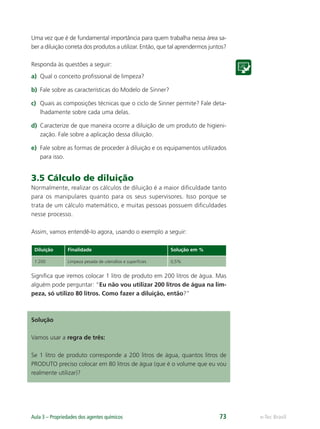 e-Tec Brasil
Aula 3 – Propriedades dos agentes químicos 73
Uma vez que é de fundamental importância para quem trabalha nessa área sa-
ber a diluição correta dos produtos a utilizar. Então, que tal aprendermos juntos?
Responda às questões a seguir:
a) Qual o conceito proﬁssional de limpeza?
b) Fale sobre as características do Modelo de Sinner?
c) Quais as composições técnicas que o ciclo de Sinner permite? Fale deta-
lhadamente sobre cada uma delas.
d) Caracterize de que maneira ocorre a diluição de um produto de higieni-
zação. Fale sobre a aplicação dessa diluição.
e) Fale sobre as formas de proceder à diluição e os equipamentos utilizados
para isso.
3.5 Cálculo de diluição
Normalmente, realizar os cálculos de diluição é a maior diﬁculdade tanto
para os manipulares quanto para os seus supervisores. Isso porque se
trata de um cálculo matemático, e muitas pessoas possuem diﬁculdades
nesse processo.
Assim, vamos entendê-lo agora, usando o exemplo a seguir:
Diluição Finalidade Solução em %
1:200 Limpeza pesada de utensílios e superfícies 0,5%
Signiﬁca que iremos colocar 1 litro de produto em 200 litros de água. Mas
alguém pode perguntar: “Eu não vou utilizar 200 litros de água na lim-
peza, só utilizo 80 litros. Como fazer a diluição, então?”
Solução
Vamos usar a regra de três:
Se 1 litro de produto corresponde a 200 litros de água, quantos litros de
PRODUTO preciso colocar em 80 litros de água (que é o volume que eu vou
realmente utilizar)?
Hig_Ind_Alim.indb 73
Hig_Ind_Alim.indb 73 19/01/11 15:30
19/01/11 15:30
 