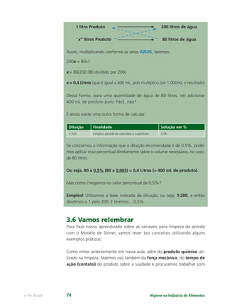 Higiene na Indústria de Alimentos
e-Tec Brasil 74
1 litro Produto 200 litros de água
“x” litros Produto 80 litros de água
Assim, multiplicando conforme as setas AZUIS, teremos:
200x = 80x1
x = 80/200 (80 dividido por 200)
x = 0,4 Litros (que é igual a 400 mL, pois multiplico por 1.000mL o resultado)
Dessa forma, para uma quantidade de água de 80 litros, irei adicionar
400 mL de produto puro. Fácil, não?
E ainda existe uma outra forma de calcular:
Diluição Finalidade Solução em %
1:200 Limpeza pesada de utensílios e superfícies 0,5%
Se utilizarmos a informação que a diluição recomendada é de 0,5%, pode-
mos aplicar esse percentual diretamente sobre o volume necessário, no caso,
de 80 litros.
Ou seja, 80 x 0,5% (80 x 0,005) = 0,4 Litros (= 400 mL de produto).
Mas como chegamos no valor percentual de 0,5%?
Simples! Utilizamos a base indicada da diluição, ou seja, 1:200, e então
dividimos o 1 pelo 200. E teremos... 0,5%.
3.6 Vamos relembrar
Para ﬁxar nosso aprendizado sobre as variáveis para limpeza de acordo
com o Modelo de Sinner, vamos rever tais conceitos utilizando alguns
exemplos práticos:
Como vimos anteriormente em nossa aula, além do produto químico uti-
lizado na limpeza, fazemos uso também da força mecânica, do tempo de
ação (contato) do produto sobre a sujidade e procuramos trabalhar com
Hig_Ind_Alim.indb 74
Hig_Ind_Alim.indb 74 19/01/11 15:30
19/01/11 15:30
 