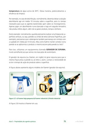 a b c
e-Tec Brasil
Aula 3 – Propriedades dos agentes químicos 75
temperatura da água acima de 40ºC. Dessa maneira, potencializamos a
eﬁciência da limpeza.
Por exemplo, no caso de desinfecção, normalmente, devemos deixar a solução
desinfetante agir em média 10 minutos sobre a superfície, pois é o tempo
necessário para que os agentes bactericidas ajam sobre os microrganismos.
Apenas jogar um desinfetante numa bancada e logo em seguida removê-lo
não produz efeito algum, além de se gastar produto, tempo e dinheiro.
Outro exemplo: normalmente, quando precisamos realizar uma limpeza de su-
perfícies verticais, ou seja, paredes ou então de tetos (câmaras frigoríﬁcas, por
exemplo), precisamos que o detergente também permaneça em contato com
a sujidade em média por 4 minutos. Mas como fazê-lo manter contato numa
parede se ao aplicarmos o produto o mesmo escorre pela parede ou teto?
Para isso, utilizamos um equipamento chamado GERADOR DE ESPUMA,
muito semelhante ao que vemos nos lava-jatos de automóveis.
O gerador de espuma (ou foamer, em inglês) irá gerar espuma para que a
mesma ﬁque presa à parede ou ao teto e, assim, cumpra a necessidade de
se ter o tempo de ação do produto sobre a superfície.
A ﬁgura abaixo apresenta alguns modelos de foamer (gerador de espuma).
Figura 3.7: a) Foamer bojo pequeno b) Foamer industrial c) Pistola industrial
A Figura 3.8 mostra o Foamer em uso.
Hig_Ind_Alim.indb 75
Hig_Ind_Alim.indb 75 19/01/11 15:30
19/01/11 15:30
 
