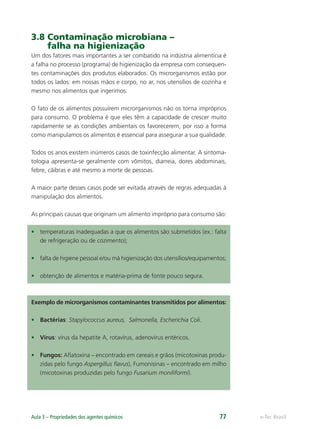 e-Tec Brasil
Aula 3 – Propriedades dos agentes químicos 77
3.8 Contaminação microbiana –
falha na higienização
Um dos fatores mais importantes a ser combatido na indústria alimentícia é
a falha no processo (programa) de higienização da empresa com consequen-
tes contaminações dos produtos elaborados. Os microrganismos estão por
todos os lados: em nossas mãos e corpo, no ar, nos utensílios de cozinha e
mesmo nos alimentos que ingerimos.
O fato de os alimentos possuírem microrganismos não os torna impróprios
para consumo. O problema é que eles têm a capacidade de crescer muito
rapidamente se as condições ambientais os favorecerem, por isso a forma
como manipulamos os alimentos é essencial para assegurar a sua qualidade.
Todos os anos existem inúmeros casos de toxinfecção alimentar. A sintoma-
tologia apresenta-se geralmente com vômitos, diarreia, dores abdominais,
febre, cãibras e até mesmo a morte de pessoas.
A maior parte desses casos pode ser evitada através de regras adequadas à
manipulação dos alimentos.
As principais causas que originam um alimento impróprio para consumo são:
• temperaturas inadequadas a que os alimentos são submetidos (ex.: falta
de refrigeração ou de cozimento);
• falta de higiene pessoal e/ou má higienização dos utensílios/equipamentos;
• obtenção de alimentos e matéria-prima de fonte pouco segura.
Exemplo de microrganismos contaminantes transmitidos por alimentos:
• Bactérias: Stapylococcus aureus, Salmonella, Escherichia Coli.
• Vírus: vírus da hepatite A, rotavírus, adenovírus entéricos.
• Fungos: Aﬂatoxina – encontrado em cereais e grãos (micotoxinas produ-
zidas pelo fungo Aspergillus ﬂavus), Fumonisinas – encontrado em milho
(micotoxinas produzidas pelo fungo Fusarium moniliformi).
Hig_Ind_Alim.indb 77
Hig_Ind_Alim.indb 77 19/01/11 15:30
19/01/11 15:30
 