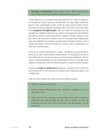 Higiene na Indústria de Alimentos
e-Tec Brasil 78
• Parasitas e protozoários: Taenia solium (suínos), Taenia saginata (bovi-
nos), Giardia intestinallis (lamblia), Cryptosporidium parvaum.
Como dissemos, os microrganismos estão presentes em todos os lugares e
se transportam através da água contaminada, má higienização ambiental,
poeira e lixo, manipulação, insetos e falta de asseio, dentre outros formas.
Para que isso ocorra, basta que aconteça falhas humanas no monitoramen-
te do programa de higienização. Mas nem todos os microrganismos são
patogênicos. Podemos descrever que alguns microrganismos são benéﬁcos
aos seres humanos e estão presentes em iogurtes, cervejas, queijos e vina-
gre; outros são vitais aos humanos, como os microrganismos responsáveis
pela nossa digestão. No entanto, grande parte é perigosa e põe em risco a
saúde das pessoas, inclusive levando-as à morte, como a Salmonella e os
coliformes, dentre outros.
Como já foi citado anteriormente, o fator “temperatura de conservação”
torna-se um dos condicionantes imprescindíveis na situação de manter os
alimentos livres ou com baixa carga de microrganismos deletérios. Para fa-
cilitar a compreensão desse assunto, veriﬁcaremos como os microrganismos
reagem à temperatura conforme demonstrado no quadro ilustrativo abaixo.
O binômio tempo X temperatura apresenta a relação entre o tempo de
permanência de um microrganismo a determinada temperatura para a sua
multiplicação.
Algumas dicas simples para evitar as contaminações cruzadas:
• Manter a higiene geral do local.
• Manter a higiene adequada das mãos, utensílios e superfícies entre uma
atividade e outra.
• Utilizar panos, luvas, esponjas e outros produtos de limpeza e segurança
especíﬁcos para cada atividade. Exemplo: separar materiais por linha de
produção (corte de carnes, corte de laticínios, corte de salgados, corte de
peixes etc.).
Hig_Ind_Alim.indb 78
Hig_Ind_Alim.indb 78 19/01/11 15:30
19/01/11 15:30
 