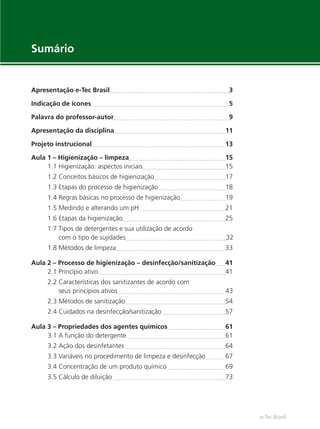 e-Tec Brasil
Apresentação e-Tec Brasil 3
Indicação de ícones 5
Palavra do professor-autor 9
Apresentação da disciplina 11
Projeto instrucional 13
Aula 1 – Higienização – limpeza 15
1.1 Higienização: aspectos iniciais 15
1.2 Conceitos básicos de higienização 17
1.3 Etapas do processo de higienização 18
1.4 Regras básicas no processo de higienização 19
1.5 Medindo e alterando um pH 21
1.6 Etapas da higienização 25
1.7 Tipos de detergentes e sua utilização de acordo
com o tipo de sujidades 32
1.8 Métodos de limpeza 33
Aula 2 – Processo de higienização – desinfecção/sanitização 41
2.1 Princípio ativo 41
2.2 Características dos sanitizantes de acordo com
seus princípios ativos 43
2.3 Métodos de sanitização 54
2.4 Cuidados na desinfecção/sanitização 57
Aula 3 – Propriedades dos agentes químicos 61
3.1 A função do detergente 61
3.2 Ação dos desinfetantes 64
3.3 Variáveis no procedimento de limpeza e desinfecção 67
3.4 Concentração de um produto químico 69
3.5 Cálculo de diluição 73
Sumário
Hig_Ind_Alim.indb 7
Hig_Ind_Alim.indb 7 19/01/11 15:30
19/01/11 15:30
 