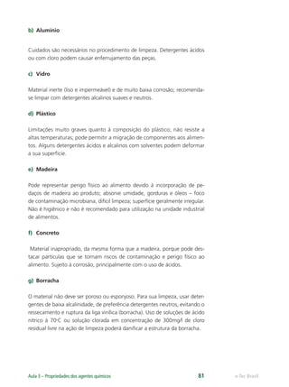 e-Tec Brasil
Aula 3 – Propriedades dos agentes químicos 81
b) Alumínio
Cuidados são necessários no procedimento de limpeza. Detergentes ácidos
ou com cloro podem causar enferrujamento das peças.
c) Vidro
Material inerte (liso e impermeável) e de muito baixa corrosão; recomenda-
se limpar com detergentes alcalinos suaves e neutros.
d) Plástico
Limitações muito graves quanto à composição do plástico; não resiste a
altas temperaturas; pode permitir a migração de componentes aos alimen-
tos. Alguns detergentes ácidos e alcalinos com solventes podem deformar
a sua superfície.
e) Madeira
Pode representar perigo físico ao alimento devido à incorporação de pe-
daços de madeira ao produto; absorve umidade, gorduras e óleos – foco
de contaminação microbiana, difícil limpeza; superfície geralmente irregular.
Não é higiênico e não é recomendado para utilização na unidade industrial
de alimentos.
f) Concreto
Material inapropriado, da mesma forma que a madeira, porque pode des-
tacar partículas que se tornam riscos de contaminação e perigo físico ao
alimento. Sujeito à corrosão, principalmente com o uso de ácidos.
g) Borracha
O material não deve ser poroso ou esponjoso. Para sua limpeza, usar deter-
gentes de baixa alcalinidade, de preferência detergentes neutros, evitando o
ressecamento e ruptura da liga vinílica (borracha). Uso de soluções de ácido
nítrico à 70o
C ou solução clorada em concentração de 300mg/l de cloro
residual livre na ação de limpeza poderá daniﬁcar a estrutura da borracha.
Hig_Ind_Alim.indb 81
Hig_Ind_Alim.indb 81 19/01/11 15:30
19/01/11 15:30
 