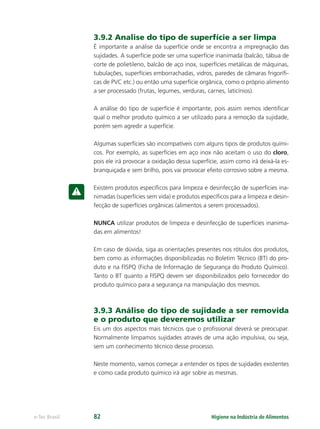 Higiene na Indústria de Alimentos
e-Tec Brasil 82
3.9.2 Analise do tipo de superfície a ser limpa
É importante a análise da superfície onde se encontra a impregnação das
sujidades. A superfície pode ser uma superfície inanimada (balcão, tábua de
corte de polietileno, balcão de aço inox, superfícies metálicas de máquinas,
tubulações, superfícies emborrachadas, vidros, paredes de câmaras frigoríﬁ-
cas de PVC etc.) ou então uma superfície orgânica, como o próprio alimento
a ser processado (frutas, legumes, verduras, carnes, laticínios).
A análise do tipo de superfície é importante, pois assim iremos identiﬁcar
qual o melhor produto químico a ser utilizado para a remoção da sujidade,
porém sem agredir a superfície.
Algumas superfícies são incompatíveis com alguns tipos de produtos quími-
cos. Por exemplo, as superfícies em aço inox não aceitam o uso do cloro,
pois ele irá provocar a oxidação dessa superfície, assim como irá deixá-la es-
branquiçada e sem brilho, pois vai provocar efeito corrosivo sobre a mesma.
Existem produtos especíﬁcos para limpeza e desinfecção de superfícies ina-
nimadas (superfícies sem vida) e produtos especíﬁcos para a limpeza e desin-
fecção de superfícies orgânicas (alimentos a serem processados).
NUNCA utilizar produtos de limpeza e desinfecção de superfícies inanima-
das em alimentos!
Em caso de dúvida, siga as orientações presentes nos rótulos dos produtos,
bem como as informações disponibilizadas no Boletim Técnico (BT) do pro-
duto e na FISPQ (Ficha de Informação de Segurança do Produto Químico).
Tanto o BT quanto a FISPQ devem ser disponibilizados pelo fornecedor do
produto químico para a segurança na manipulação dos mesmos.
3.9.3 Análise do tipo de sujidade a ser removida
e o produto que deveremos utilizar
Eis um dos aspectos mais técnicos que o proﬁssional deverá se preocupar.
Normalmente limpamos sujidades através de uma ação impulsiva, ou seja,
sem um conhecimento técnico desse processo.
Neste momento, vamos começar a entender os tipos de sujidades existentes
e como cada produto químico irá agir sobre as mesmas.
Hig_Ind_Alim.indb 82
Hig_Ind_Alim.indb 82 19/01/11 15:30
19/01/11 15:30
 