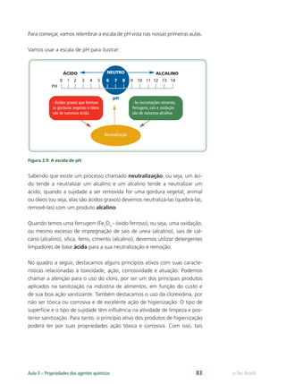 0
PH
pH
1 2 3 4 5 6 7
NEUTRO
ÁCIDO ALCALINO
8 9 10 11 12 13 14
- Ácidos graxos que formam
as gorduras vegetais e óleos
são de natureza ácida.
- As incrustações minerais,
ferrugens, sais e oxidação
são de natureza alcalina.
Neutralização
e-Tec Brasil
Aula 3 – Propriedades dos agentes químicos 83
Para começar, vamos relembrar a escala de pH vista nas nossas primeiras aulas.
Vamos usar a escala de pH para ilustrar:
Figura 3.9: A escala de pH
Sabendo que existe um processo chamado neutralização, ou seja, um áci-
do tende a neutralizar um alcalino e um alcalino tende a neutralizar um
ácido, quando a sujidade a ser removida for uma gordura vegetal, animal
ou óleos (ou seja, elas são ácidos graxos) devemos neutralizá-las (quebrá-las,
removê-las) com um produto alcalino.
Quando temos uma ferrugem (Fe2
O3
- óxido ferroso), ou seja, uma oxidação,
ou mesmo excesso de impregnação de sais de ureia (alcalino), sais de cal-
cário (alcalino), sílica, ferro, cimento (alcalino), devemos utilizar detergentes
limpadores de base ácida para a sua neutralização e remoção.
No quadro a seguir, destacamos alguns princípios ativos com suas caracte-
rísticas relacionadas à toxicidade, ação, corrosividade e atuação. Podemos
chamar a atenção para o uso do cloro, por ser um dos principais produtos
aplicados na sanitização na indústria de alimentos, em função do custo e
de sua boa ação sanitizante. Também destacamos o uso da clorexidina, por
não ser tóxica ou corrosiva e de excelente ação de higienização. O tipo de
superfície e o tipo de sujidade têm inﬂuência na atividade de limpeza e pos-
terior sanitização. Para tanto, o princípio ativo dos produtos de higienização
poderá ter por suas propriedades ação tóxica e corrosiva. Com isso, tais
Hig_Ind_Alim.indb 83
Hig_Ind_Alim.indb 83 19/01/11 15:30
19/01/11 15:30
 