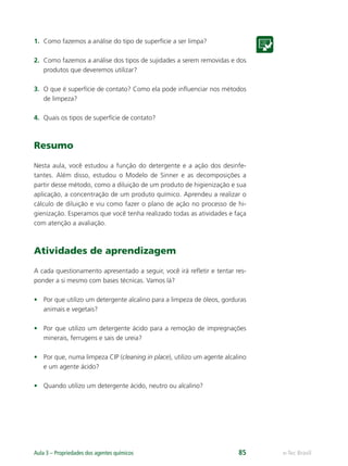 e-Tec Brasil
Aula 3 – Propriedades dos agentes químicos 85
1. Como fazemos a análise do tipo de superfície a ser limpa?
2. Como fazemos a análise dos tipos de sujidades a serem removidas e dos
produtos que deveremos utilizar?
3. O que é superfície de contato? Como ela pode inﬂuenciar nos métodos
de limpeza?
4. Quais os tipos de superfície de contato?
Resumo
Nesta aula, você estudou a função do detergente e a ação dos desinfe-
tantes. Além disso, estudou o Modelo de Sinner e as decomposições a
partir desse método, como a diluição de um produto de higienização e sua
aplicação, a concentração de um produto químico. Aprendeu a realizar o
cálculo de diluição e viu como fazer o plano de ação no processo de hi-
gienização. Esperamos que você tenha realizado todas as atividades e faça
com atenção a avaliação.
Atividades de aprendizagem
A cada questionamento apresentado a seguir, você irá reﬂetir e tentar res-
ponder a si mesmo com bases técnicas. Vamos lá?
• Por que utilizo um detergente alcalino para a limpeza de óleos, gorduras
animais e vegetais?
• Por que utilizo um detergente ácido para a remoção de impregnações
minerais, ferrugens e sais de ureia?
• Por que, numa limpeza CIP (cleaning in place), utilizo um agente alcalino
e um agente ácido?
• Quando utilizo um detergente ácido, neutro ou alcalino?
Hig_Ind_Alim.indb 85
Hig_Ind_Alim.indb 85 19/01/11 15:30
19/01/11 15:30
 