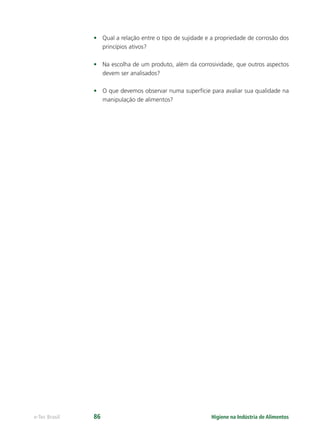 Higiene na Indústria de Alimentos
e-Tec Brasil 86
• Qual a relação entre o tipo de sujidade e a propriedade de corrosão dos
princípios ativos?
• Na escolha de um produto, além da corrosividade, que outros aspectos
devem ser analisados?
• O que devemos observar numa superfície para avaliar sua qualidade na
manipulação de alimentos?
Hig_Ind_Alim.indb 86
Hig_Ind_Alim.indb 86 19/01/11 15:30
19/01/11 15:30
 