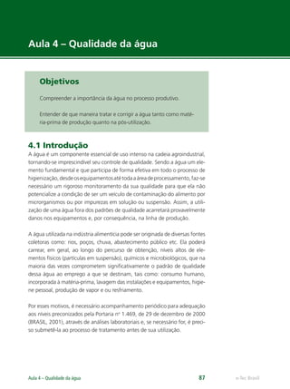 e-Tec Brasil
Aula 4 – Qualidade da água 87
Aula 4 – Qualidade da água
Objetivos
Compreender a importância da água no processo produtivo.
Entender de que maneira tratar e corrigir a água tanto como maté-
ria-prima de produção quanto na pós-utilização.
4.1 Introdução
A água é um componente essencial de uso intenso na cadeia agroindustrial,
tornando-se imprescindível seu controle de qualidade. Sendo a água um ele-
mento fundamental e que participa de forma efetiva em todo o processo de
higienização,desdeosequipamentosatétodaaáreadeprocessamento,faz-se
necessário um rigoroso monitoramento da sua qualidade para que ela não
potencialize a condição de ser um veículo de contaminação do alimento por
microrganismos ou por impurezas em solução ou suspensão. Assim, a utili-
zação de uma água fora dos padrões de qualidade acarretará provavelmente
danos nos equipamentos e, por consequência, na linha de produção.
A água utilizada na indústria alimentícia pode ser originada de diversas fontes
coletoras como: rios, poços, chuva, abastecimento público etc. Ela poderá
carrear, em geral, ao longo do percurso de obtenção, níveis altos de ele-
mentos físicos (partículas em suspensão), químicos e microbiológicos, que na
maioria das vezes comprometem signiﬁcativamente o padrão de qualidade
dessa água ao emprego a que se destinam, tais como: consumo humano,
incorporada à matéria-prima, lavagem das instalações e equipamentos, higie-
ne pessoal, produção de vapor e ou resfriamento.
Por esses motivos, é necessário acompanhamento periódico para adequação
aos níveis preconizados pela Portaria no
1.469, de 29 de dezembro de 2000
(BRASIL, 2001), através de análises laboratoriais e, se necessário for, é preci-
so submetê-la ao processo de tratamento antes de sua utilização.
Hig_Ind_Alim.indb 87
Hig_Ind_Alim.indb 87 19/01/11 15:30
19/01/11 15:30
 