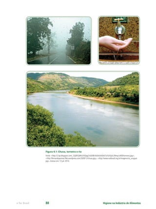 Higiene na Indústria de Alimentos
e-Tec Brasil 88
Figura 4.1: Chuva, torneira e rio
Fonte: <http://2.bp.blogspot.com/_SSjOK5jWtL0/SQqyj7oGKBI/AAAAAAAACfc/GX3pSc39myc/s400/torneira.jpg>;
<http://fernandoyanmar.ﬁles.wordpress.com/2009/12/chuva.jpg>; <http://www.natbrasil.org.br/imagens/rio_uruguai.
jpg>.Acesso em: 13 jul. 2010.
Hig_Ind_Alim.indb 88
Hig_Ind_Alim.indb 88 19/01/11 15:30
19/01/11 15:30
 