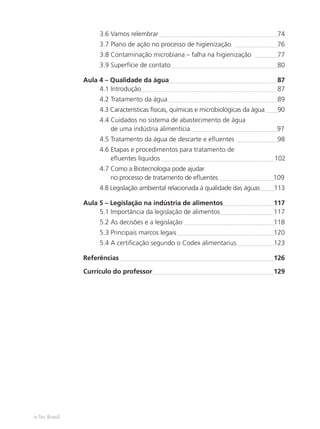 e-Tec Brasil
3.6 Vamos relembrar 74
3.7 Plano de ação no processo de higienização 76
3.8 Contaminação microbiana – falha na higienização 77
3.9 Superfície de contato 80
Aula 4 – Qualidade da água 87
4.1 Introdução 87
4.2 Tratamento da água 89
4.3 Características físicas, químicas e microbiológicas da água 90
4.4 Cuidados no sistema de abastecimento de água
de uma indústria alimentícia 97
4.5 Tratamento da água de descarte e eﬂuentes 98
4.6 Etapas e procedimentos para tratamento de
eﬂuentes líquidos 102
4.7 Como a Biotecnologia pode ajudar
no processo de tratamento de eﬂuentes 109
4.8 Legislação ambiental relacionada à qualidade das águas 113
Aula 5 – Legislação na indústria de alimentos 117
5.1 Importância da legislação de alimentos 117
5.2 As decisões e a legislação 118
5.3 Principais marcos legais 120
5.4 A certiﬁcação segundo o Codex alimentarius 123
Referências 126
Currículo do professor 129
Hig_Ind_Alim.indb 8
Hig_Ind_Alim.indb 8 19/01/11 15:30
19/01/11 15:30
 