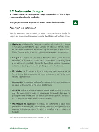 e-Tec Brasil
Aula 4 – Qualidade da água 89
4.2 Tratamento da água
1ª Etapa - A água destinada ao uso no processo fabril, ou seja, a água
como matéria-prima de produção.
Atenção pessoal com a água utilizada na indústria alimentícia!
Água “suja” tem tratamento?
Tem sim. O sistema de tratamento da água consiste desde uma simples ﬁl-
tragem até procedimentos mais complexos, divididos em várias fases, como:
• Oxidação: objetiva oxidar os metais presentes, principalmente o ferro e
o manganês, dissolvidos na água. Consiste em adicionar cloro ou produ-
to similar (ex.: hipoclorito de sódio na água), tornando os metais inso-
lúveis. Permite, assim, a sua remoção nas outras etapas de tratamento.
• Coagulação: ocorre em um tanque de mistura rápida, com dosagem
de sulfato de alumínio ou cloreto férrico. Estes têm o poder coagulante
e de aglomerar a sujidade, formando ﬂocos. Para otimizar o processo,
adiciona-se cal, o que mantém o pH da água no nível adequado.
• Floculação: na ﬂoculação, a água já coagulada movimenta-se de tal
forma dentro dos tanques que os ﬂocos se misturam, ganhando peso,
volume e consistência.
• Decantação: nessa etapa, os ﬂocos formados anteriormente separam-se
da água, sedimentando-se no fundo dos tanques.
• Filtração: utiliza-se a ﬁltração porque a água ainda contém impurezas
que não foram sedimentadas no processo de decantação. Por isso, ela
passa por ﬁltros constituídos por camadas de areia suportada por casca-
lho, que retêm a sujidade ainda restante na água.
• Desinfecção da água: após o processo de tratamento, a água passa
pela etapa de desinfecção, com o objetivo de eliminar a carga microbiana
presente. Utiliza-se para isso a cloração por sua eﬁcácia, economia e pra-
ticidade.
Fonte: <http://br.geocities.com/abgalimtec/água.html>.Acesso em: 4 jan. 2008
Hig_Ind_Alim.indb 89
Hig_Ind_Alim.indb 89 19/01/11 15:30
19/01/11 15:30
 
