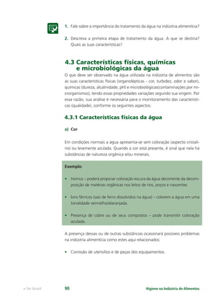 Higiene na Indústria de Alimentos
e-Tec Brasil 90
1. Fale sobre a importância do tratamento da água na indústria alimentícia?
2. Descreva a primeira etapa de tratamento da água. A que se destina?
Quais as suas características?
4.3 Características físicas, químicas
e microbiológicas da água
O que deve ser observado na água utilizada na indústria de alimentos são
as suas características físicas (organolépticas - cor, turbidez, odor e sabor),
químicas (dureza, alcalinidade, pH) e microbiológicas(contaminações por mi-
crorganismos), tendo essas propriedades variações segundo sua origem. Por
essa razão, sua análise é necessária para o monitoramento das característi-
cas (qualidade), conforme os seguintes aspectos:
4.3.1 Características físicas da água
a) Cor
Em condições normais a água apresenta-se sem coloração (aspecto cristali-
no) ou levemente azulada. Quando a cor está presente, é sinal que nela há
substâncias de natureza orgânica e/ou minerais.
Exemplo
• Húmus – poderá propiciar coloração escura da água decorrente da decom-
posição de matérias orgânicas nos leitos de rios, poços e nascentes.
• Íons férricos (sais de ferro dissolvidos na água) – colorem a água em uma
tonalidade vermelho/alaranjada.
• Presença de cobre ou de seus compostos – pode transmitir coloração
azulada.
A presença dessas ou de outras substâncias ocasionará possíveis problemas
na indústria alimentícia como estes aqui relacionados:
• Corrosão de utensílios e de peças dos equipamentos.
Hig_Ind_Alim.indb 90
Hig_Ind_Alim.indb 90 19/01/11 15:30
19/01/11 15:30
 