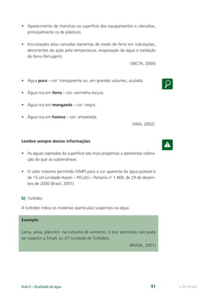 e-Tec Brasil
Aula 4 – Qualidade da água 91
• Aparecimento de manchas na superfície dos equipamentos e utensílios,
principalmente os de plásticos.
• Incrustações e/ou camadas barrentas de óxido de ferro em tubulações,
decorrentes da ação pela temperatura, evaporação da água e oxidação
do ferro (ferrugem).
(SBCTA, 2000)
• Água pura – cor: transparente ou, em grandes volumes, azulada.
• Água rica em ferro – cor: vermelha escura.
• Água rica em manganês – cor: negra.
• Água rica em húmus – cor: amarelada.
(ANA, 2002).
Lembre sempre destas informações
• As águas capitadas da superfície são mais propensas a apresentar colora-
ção do que as subterrâneas.
• O valor máximo permitido (VMP) para a cor aparente da água potável é
de 15 uH (unidade Hazen – PtCo/L) – Portaria no
1.469, de 29 de dezem-
bro de 2000 (Brasil, 2001).
b) Turbidez
A turbidez indica os materiais (partículas) suspensos na água.
Exemplo
Lama, areia, plâncton: na indústria de alimento, o teor permitido não pode
ser superior a 5mg/L ou UT (unidade de Turbidez).
(BRASIL, 2001)
Hig_Ind_Alim.indb 91
Hig_Ind_Alim.indb 91 19/01/11 15:30
19/01/11 15:30
 