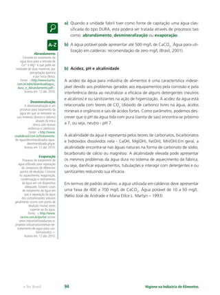 Abrandamento
Consiste no tratamento da
água dura para a retirada de
Ca2+
e Mg2+
e que pode ser
realizado de duas maneiras: por
precipitação química
e por troca iônica.
Fonte: http://www.kurita.
com.br/adm/download/agua_
dura_e_Abrandamento.pdf.
Acesso em: 12 abr. 2010.
Desmineralização
A desmineralização é um
processo para tratamento da
água em que se removem os
sais minerais (ânions e cátions)
através da troca
iônica com resinas
aniônicas e catiônicas.
Fonte: http://www.
ceadobrasil.com.br/tratamento-
de-agua/desmineralizador-agua-
desnimeralizada.php.
Acesso em: 12 abr. 2010.
Evaporação
Processo de tratamento da
água utilizado para separação
de compostos de diferentes
pontos de ebulição. Consiste
no aquecimento, evaporação,
condensação e resfriamento
da água em um dispositivo
adequado. Existem casos
de tratamento da água em
que a separação da água
dos contaminantes solúveis
geralmente ocorre com ponto de
ebulição muitas vezes
superior ao da água.
Fonte:  http://www.
racine.com.br/portal-racine/
setor-industrial/instalacoes-e-
projetos-industriais/sistemas-de-
tratamento-de-agua-para-uso-
farmaceutico .
Acesso em: 12 abr. 2010.
Higiene na Indústria de Alimentos
e-Tec Brasil 94
a) Quando a unidade fabril tiver como fonte de capitação uma água clas-
siﬁcada do tipo DURA, esta poderá ser tratada através de processos tais
como: abrandamento, desmineralização ou evaporação.
b) A água potável pode apresentar até 500 mg/L de CaCO3
. Água para uti-
lização em caldeiras: recomendação de zero mg/L (Brasil, 2001).
b) Acidez, pH e alcalinidade
A acidez da água para indústria de alimentos é uma característica indese-
jável devido aos problemas gerados aos equipamentos pela corrosão e pela
interferência desta ao neutralizar a eﬁcácia de alguns detergentes (neutros
e alcalinos) e ou sanitizantes na ação de higienização. A acidez da água está
relacionada com teores de CO2
(dióxido de carbono) livres na água, ácidos
minerais e orgânicos e sais de ácidos fortes. Como parâmetro, podemos des-
crever que o pH da água tida com pura (isenta de sais) encontra-se próximo
a 7, ou seja, neutro - pH 7.
A alcalinidade da água é representa pelos teores de carbonatos, bicarbonatos
e hidróxidos dissolvidos nela - CaOH, Mg(OH), Fe(OH), Mn(OH).Em geral, a
alcalinidade encontra-se nas águas naturais na forma de carbonato de sódio,
bicarbonato de cálcio ou magnésio. A alcalinidade elevada pode apresentar
os mesmos problemas da água dura no sistema de aquecimento da fábrica,
ou seja, daniﬁcar equipamentos, tubulações e interagir com detergentes e ou
sanitizantes reduzindo sua eﬁcácia.
Em termos de padrão alcalino, a água utilizada em caldeiras deve apresentar
uma faixa de 400 a 700 mg/L de CaCO3
. Água potável de 10 a 50 mg/L.
(Nélio José de Andrade e Maria Elilce L. Martyn – 1993)
Hig_Ind_Alim.indb 94
Hig_Ind_Alim.indb 94 19/01/11 15:30
19/01/11 15:30
 