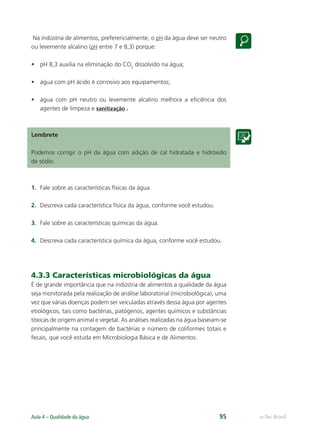 e-Tec Brasil
Aula 4 – Qualidade da água 95
Na indústria de alimentos, preferencialmente, o pH da água deve ser neutro
ou levemente alcalino (pH entre 7 e 8,3) porque:
• pH 8,3 auxilia na eliminação do CO2
dissolvido na água;
• água com pH ácido é corrosivo aos equipamentos;
• água com pH neutro ou levemente alcalino melhora a eﬁciência dos
agentes de limpeza e sanitização .
Lembrete
Podemos corrigir o pH da água com adição de cal hidratada e hidróxido
de sódio.
1. Fale sobre as características físicas da água.
2. Descreva cada característica física da água, conforme você estudou.
3. Fale sobre as características químicas da água.
4. Descreva cada característica química da água, conforme você estudou.
4.3.3 Características microbiológicas da água
É de grande importância que na indústria de alimentos a qualidade da água
seja monitorada pela realização de análise laboratorial (microbiológica), uma
vez que várias doenças podem ser veiculadas através dessa água por agentes
etiológicos, tais como bactérias, patógenos, agentes químicos e substâncias
tóxicas de origem animal e vegetal. As análises realizadas na água baseiam-se
principalmente na contagem de bactérias e número de coliformes totais e
fecais, que você estuda em Microbiologia Básica e de Alimentos.
Hig_Ind_Alim.indb 95
Hig_Ind_Alim.indb 95 19/01/11 15:30
19/01/11 15:30
 