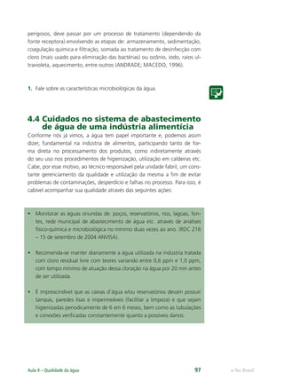 e-Tec Brasil
Aula 4 – Qualidade da água 97
perigosos, deve passar por um processo de tratamento (dependendo da
fonte receptora) envolvendo as etapas de: armazenamento, sedimentação,
coagulação química e ﬁltração, somada ao tratamento de desinfecção com
cloro (mais usado para eliminação das bactérias) ou ozônio, iodo, raios ul-
travioleta, aquecimento, entre outros (ANDRADE; MACEDO, 1996).
1. Fale sobre as características microbiológicas da água.
4.4 Cuidados no sistema de abastecimento
de água de uma indústria alimentícia
Conforme nós já vimos, a água tem papel importante e, podemos assim
dizer, fundamental na indústria de alimentos, participando tanto de for-
ma direta no processamento dos produtos, como indiretamente através
do seu uso nos procedimentos de higienização, utilização em caldeiras etc.
Cabe, por esse motivo, ao técnico responsável pela unidade fabril, um cons-
tante gerenciamento da qualidade e utilização da mesma a ﬁm de evitar
problemas de contaminações, desperdício e falhas no processo. Para isso, é
cabível acompanhar sua qualidade através das seguintes ações:
• Monitorar as águas oriundas de: poços, reservatórios, rios, lagoas, fon-
tes, rede municipal de abastecimento de água etc. através de análises
físico-química e microbiológica no mínimo duas vezes ao ano. (RDC 216
– 15 de setembro de 2004 ANVISA).
• Recomenda-se manter diariamente a água utilizada na indústria tratada
com cloro residual livre com teores variando entre 0,6 ppm e 1,0 ppm,
com tempo mínimo de atuação dessa cloração na água por 20 min antes
de ser utilizada.
• É imprescindível que as caixas d’água e/ou reservatórios devam possuir
tampas, paredes lisas e impermeáveis (facilitar a limpeza) e que sejam
higienizadas periodicamente de 6 em 6 meses, bem como as tubulações
e conexões veriﬁcadas constantemente quanto a possíveis danos.
Hig_Ind_Alim.indb 97
Hig_Ind_Alim.indb 97 19/01/11 15:30
19/01/11 15:30
 