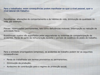 Para o trabalhador, essas consequências podem manifestar-se quer a nível pessoal, quer a 
nível laboral (do trabalho) 
Psicológicas: alterações do comportamento e de hábitos de vida, diminuição da qualidade de 
vida, por exemplo. 
Físicas: repercussões permanentes, tais como deficiências motoras. Interrupção ou redução da 
actividade física. 
Económicas: custos não suportados pelas seguradoras ou sistemas de comparticipação de 
acidentes. Perda de parte da remuneração durante o período de ausência do posto de trabalho. 
Para a entidade empregadora (empresa), os acidentes de trabalho podem ter as seguintes 
consequências: 
• Perda do trabalhador em termos provisórios ou permanentes; 
• Diminuição da produção; 
• Acréscimo de contribuição para o regime de protecção social; 
 